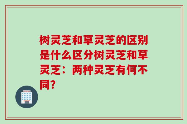 树灵芝和草灵芝的区别是什么区分树灵芝和草灵芝：两种灵芝有何不同？
