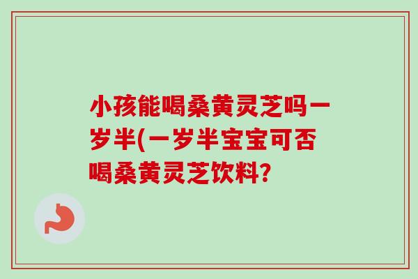 小孩能喝桑黄灵芝吗一岁半(一岁半宝宝可否喝桑黄灵芝饮料？