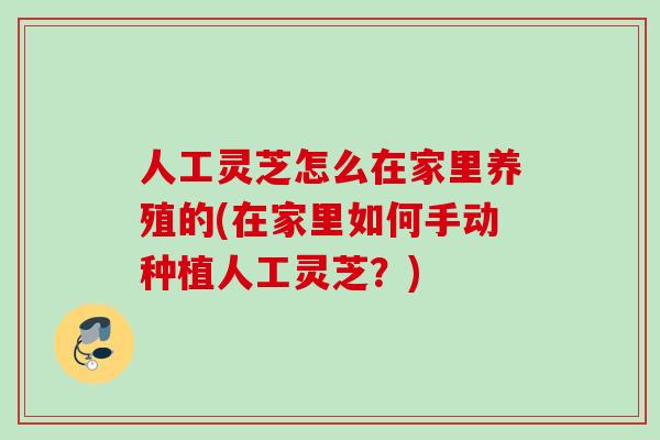 人工灵芝怎么在家里养殖的(在家里如何手动种植人工灵芝？)