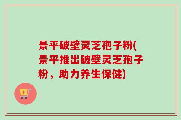 景平破壁灵芝孢子粉(景平推出破壁灵芝孢子粉，助力养生保健)