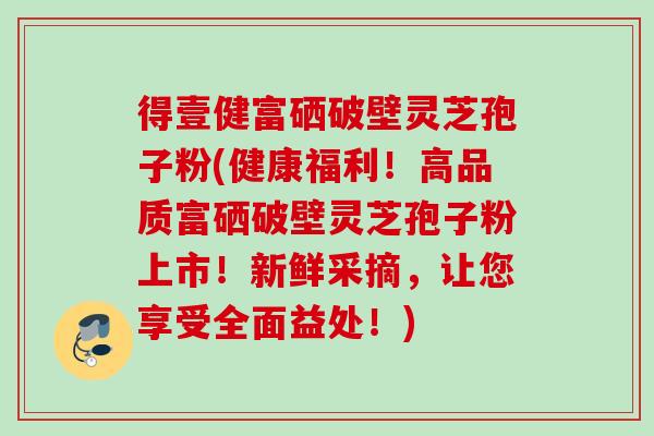 得壹健富硒破壁灵芝孢子粉(健康福利！高品质富硒破壁灵芝孢子粉上市！新鲜采摘，让您享受全面益处！)