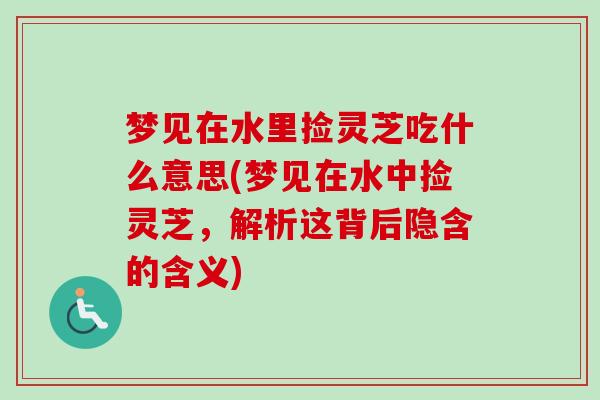 梦见在水里捡灵芝吃什么意思(梦见在水中捡灵芝，解析这背后隐含的含义)