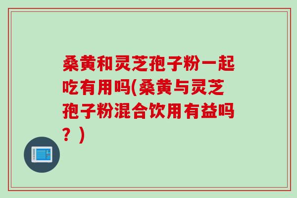 桑黄和灵芝孢子粉一起吃有用吗(桑黄与灵芝孢子粉混合饮用有益吗？)