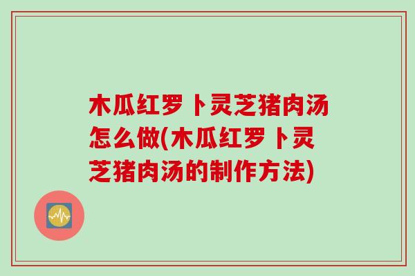 木瓜红罗卜灵芝猪肉汤怎么做(木瓜红罗卜灵芝猪肉汤的制作方法)