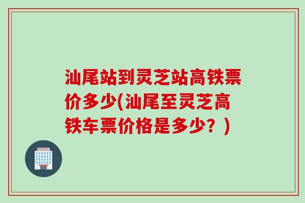 汕尾站到灵芝站高铁票价多少(汕尾至灵芝高铁车票价格是多少？)