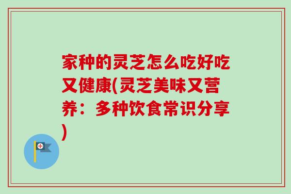 家种的灵芝怎么吃好吃又健康(灵芝美味又营养：多种饮食常识分享)