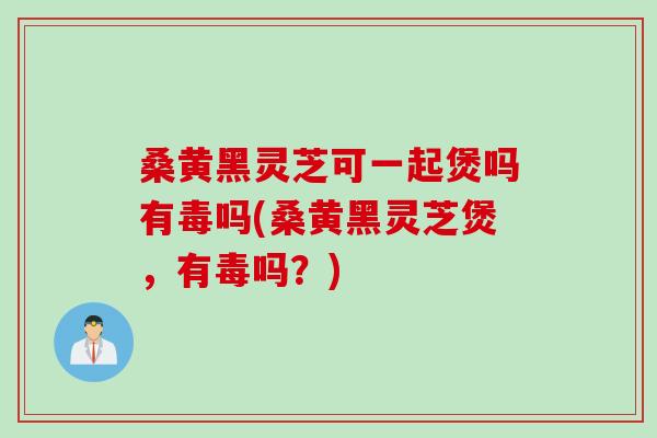 桑黄黑灵芝可一起煲吗有毒吗(桑黄黑灵芝煲，有毒吗？)