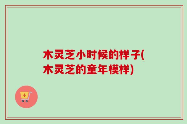 木灵芝小时候的样子(木灵芝的童年模样) 木灵芝小时候的样子(木灵芝的童年模样)