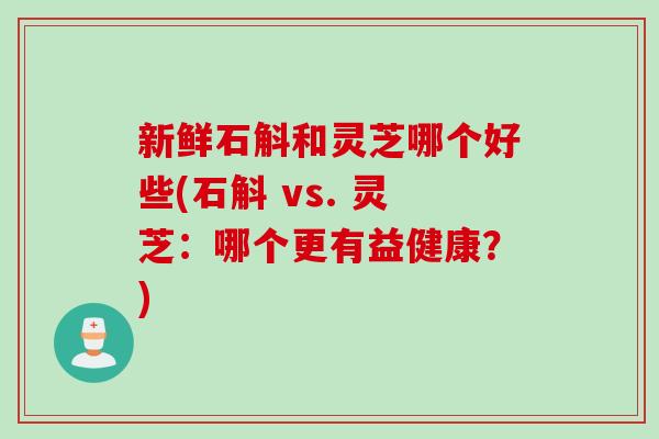 新鲜石斛和灵芝哪个好些(石斛 vs. 灵芝：哪个更有益健康？)