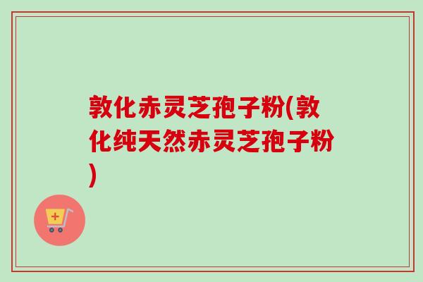 敦化赤灵芝孢子粉(敦化纯天然赤灵芝孢子粉)
