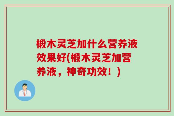 椴木灵芝加什么营养液效果好(椴木灵芝加营养液，神奇功效！)