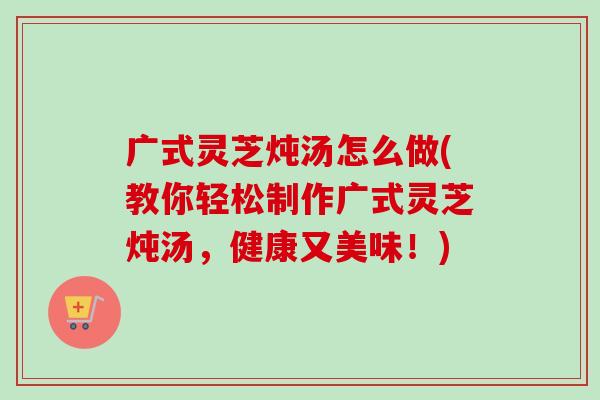 广式灵芝炖汤怎么做(教你轻松制作广式灵芝炖汤,健康又美味!) 广式灵芝炖汤怎么做(教你轻松制作广式灵芝炖汤,健康又美味!)