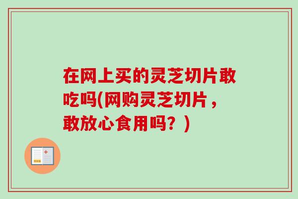 在网上买的灵芝切片敢吃吗(网购灵芝切片，敢放心食用吗？)