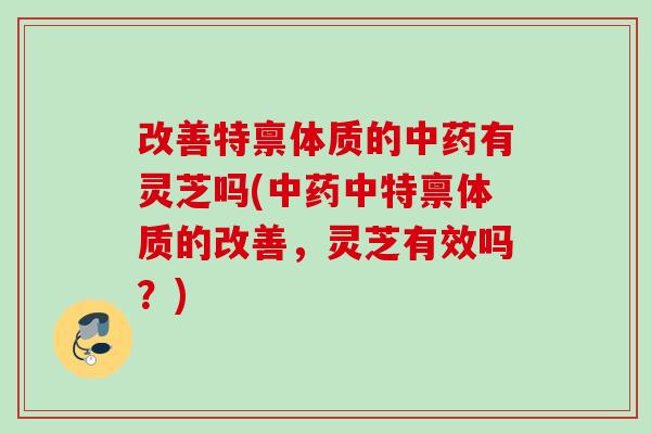 改善特禀体质的有灵芝吗(中特禀体质的改善，灵芝有效吗？)