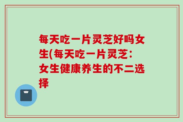 每天吃一片灵芝好吗女生(每天吃一片灵芝：女生健康养生的不二选择