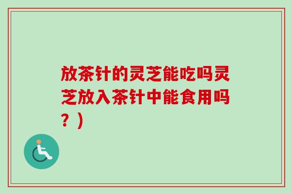 放茶针的灵芝能吃吗灵芝放入茶针中能食用吗？)