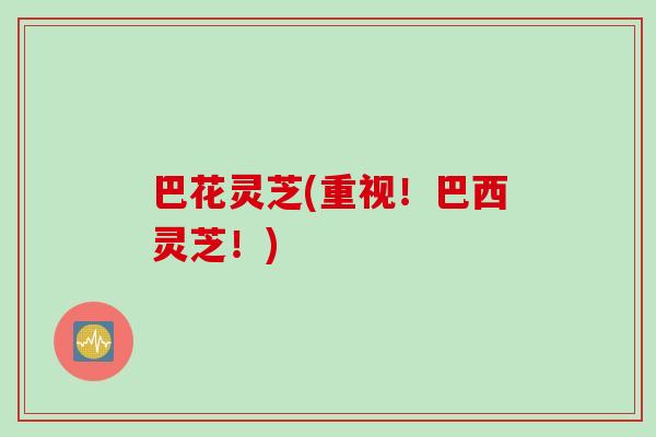 巴花灵芝(重视!巴西灵芝!) 巴花灵芝(重视!巴西灵芝!)