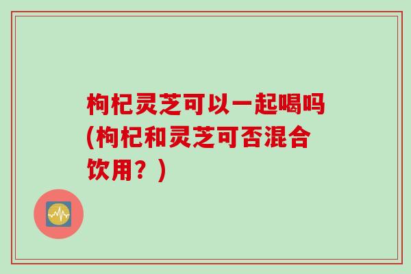 枸杞灵芝可以一起喝吗(枸杞和灵芝可否混合饮用？)
