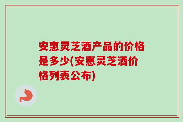 安惠灵芝酒产品的价格是多少(安惠灵芝酒价格列表公布)