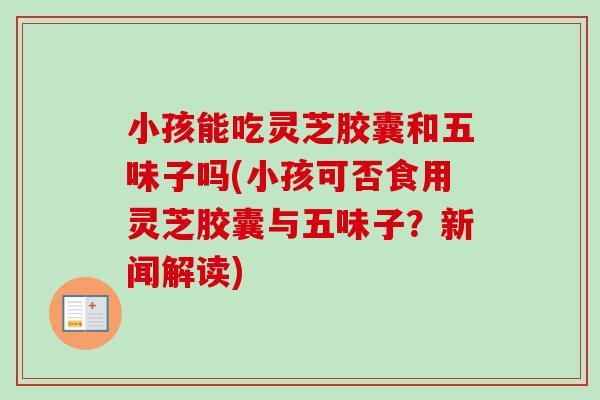 小孩能吃灵芝胶囊和五味子吗(小孩可否食用灵芝胶囊与五味子？新闻解读)