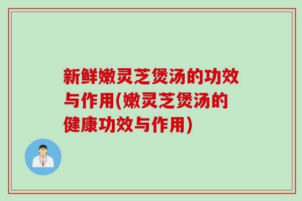 新鲜嫩灵芝煲汤的功效与作用(嫩灵芝煲汤的健康功效与作用)