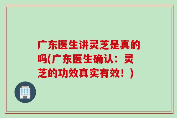 广东医生讲灵芝是真的吗(广东医生确认：灵芝的功效真实有效！)