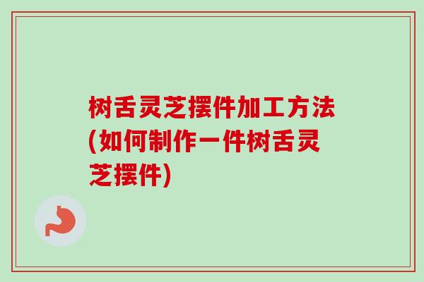 树舌灵芝摆件加工方法(如何制作一件树舌灵芝摆件) 树舌灵芝摆件加工方法(如何制作一件树舌灵芝摆件)