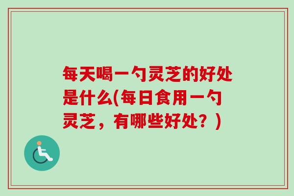 每天喝一勺灵芝的好处是什么(每日食用一勺灵芝，有哪些好处？)