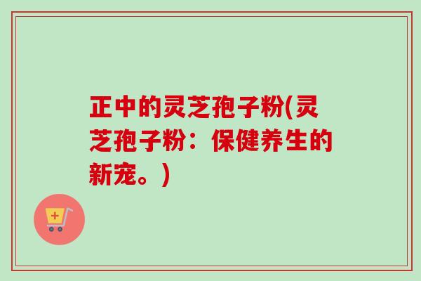 正中的灵芝孢子粉(灵芝孢子粉：保健养生的新宠。)