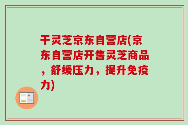 干灵芝京东自营店(京东自营店开售灵芝商品，舒缓压力，提升免疫力)