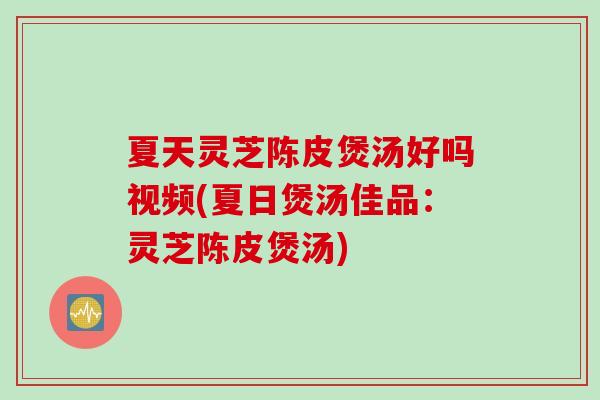 夏天灵芝陈皮煲汤好吗视频(夏日煲汤佳品：灵芝陈皮煲汤)