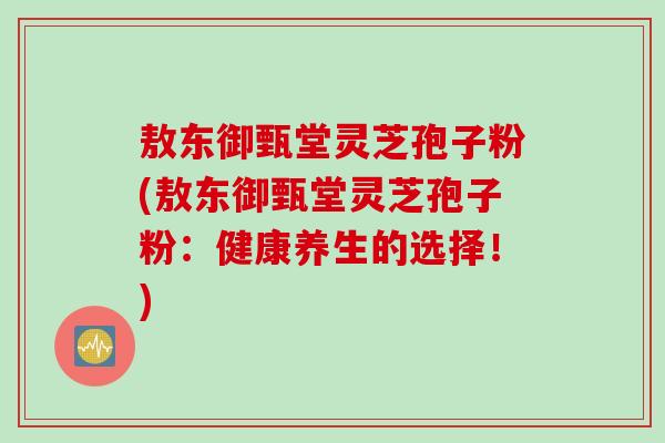 敖东御甄堂灵芝孢子粉(敖东御甄堂灵芝孢子粉:健康养生的选择!) 敖东御甄堂灵芝孢子粉(敖东御甄堂灵芝孢子粉:健康养生的选择!)