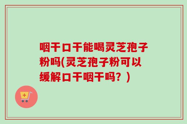 咽干口干能喝灵芝孢子粉吗(灵芝孢子粉可以缓解口干咽干吗？)