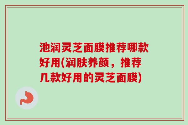 池润灵芝面膜推荐哪款好用(润肤养颜，推荐几款好用的灵芝面膜)