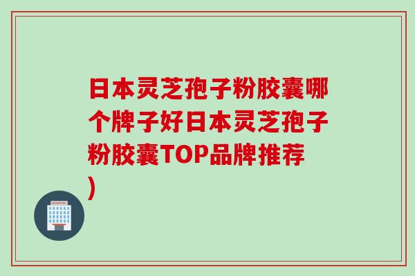 日本灵芝孢子粉胶囊哪个牌子好日本灵芝孢子粉胶囊TOP品牌推荐)