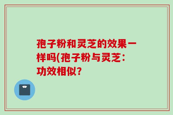 孢子粉和灵芝的效果一样吗(孢子粉与灵芝：功效相似？