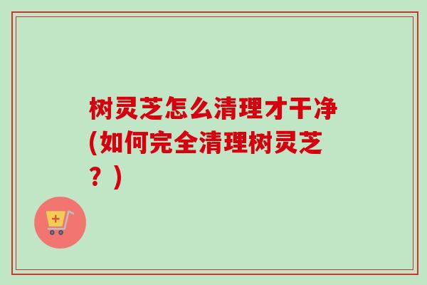 树灵芝怎么清理才干净(如何完全清理树灵芝？)
