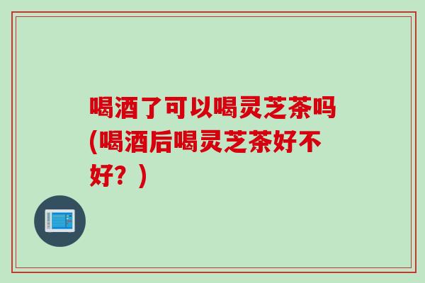 喝酒了可以喝灵芝茶吗(喝酒后喝灵芝茶好不好?) 喝酒了可以喝灵芝茶吗(喝酒后喝灵芝茶好不好?)