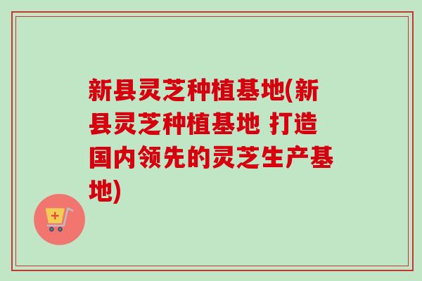 新县灵芝种植基地(新县灵芝种植基地 打造国内领先的灵芝生产基地)
