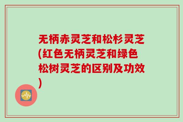 无柄赤灵芝和松杉灵芝(红色无柄灵芝和绿色松树灵芝的区别及功效) 无柄赤灵芝和松杉灵芝(红色无柄灵芝和绿色松树灵芝的区别及功效)