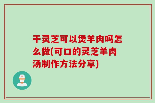干灵芝可以煲羊肉吗怎么做(可口的灵芝羊肉汤制作方法分享)