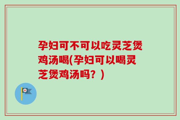 孕妇可不可以吃灵芝煲鸡汤喝(孕妇可以喝灵芝煲鸡汤吗？)