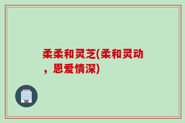 柔柔和灵芝(柔和灵动，恩爱情深)
