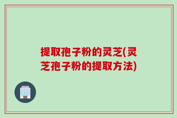 提取孢子粉的灵芝(灵芝孢子粉的提取方法)