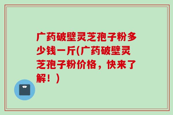 广药破壁灵芝孢子粉多少钱一斤(广药破壁灵芝孢子粉价格，快来了解！)