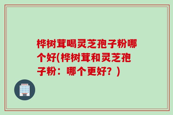 桦树茸喝灵芝孢子粉哪个好(桦树茸和灵芝孢子粉：哪个更好？)