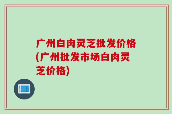 广州白肉灵芝批发价格(广州批发市场白肉灵芝价格) 广州白肉灵芝批发价格(广州批发市场白肉灵芝价格)