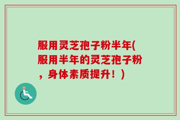 服用灵芝孢子粉半年(服用半年的灵芝孢子粉，身体素质提升！)