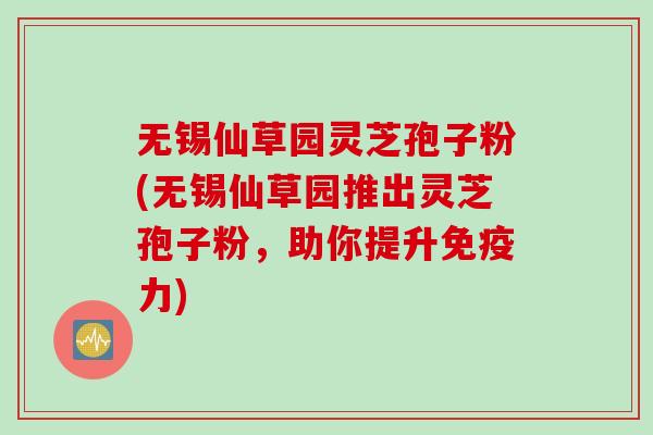 无锡仙草园灵芝孢子粉(无锡仙草园推出灵芝孢子粉，助你提升免疫力)