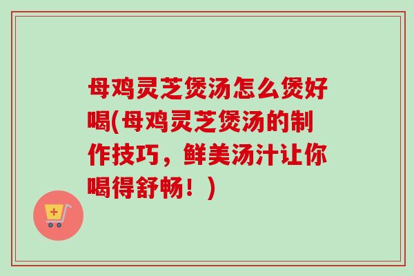 母鸡灵芝煲汤怎么煲好喝(母鸡灵芝煲汤的制作技巧,鲜美汤汁让你喝得舒畅!) 母鸡灵芝煲汤怎么煲好喝(母鸡灵芝煲汤的制作技巧,鲜美汤汁让你喝得舒畅!)